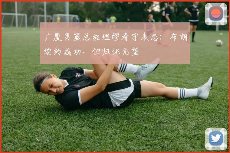 广厦男篮总经理缪寿守表态：布朗续约成功，但归化无望