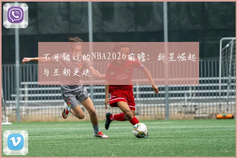 不可错过的NBA2026前瞻:新星崛起与王朝更迭