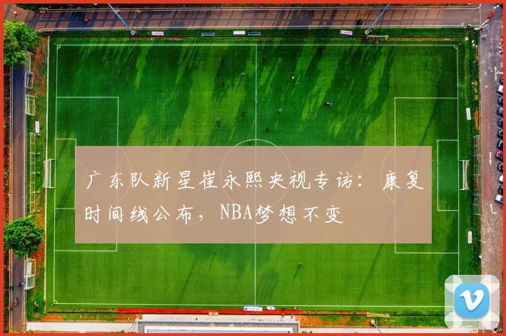 广东队新星崔永熙央视专访:康复时间线公布,NBA梦想不变