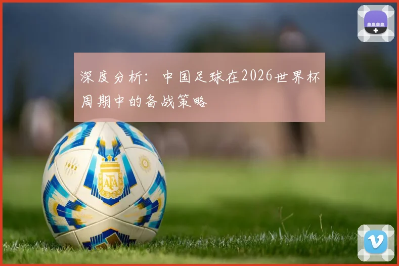 深度分析：中国足球在2026世界杯周期中的备战策略