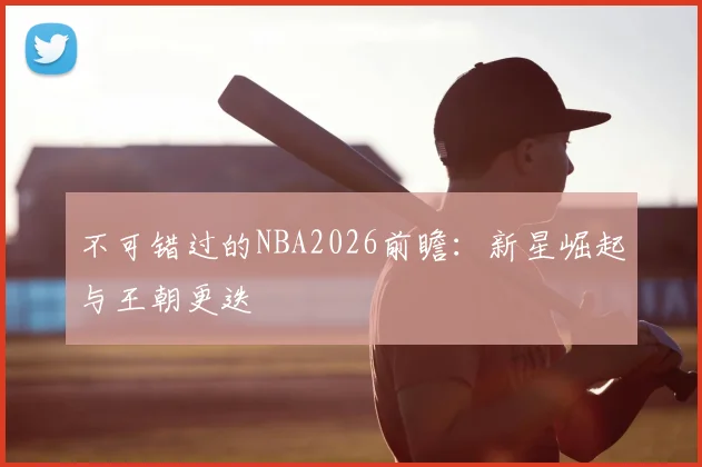 不可错过的NBA2026前瞻：新星崛起与王朝更迭