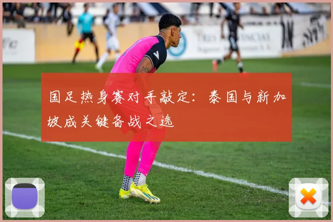国足热身赛对手敲定:泰国与新加坡成关键备战之选
