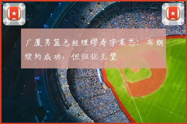 广厦男篮总经理缪寿守表态：布朗续约成功，但归化无望