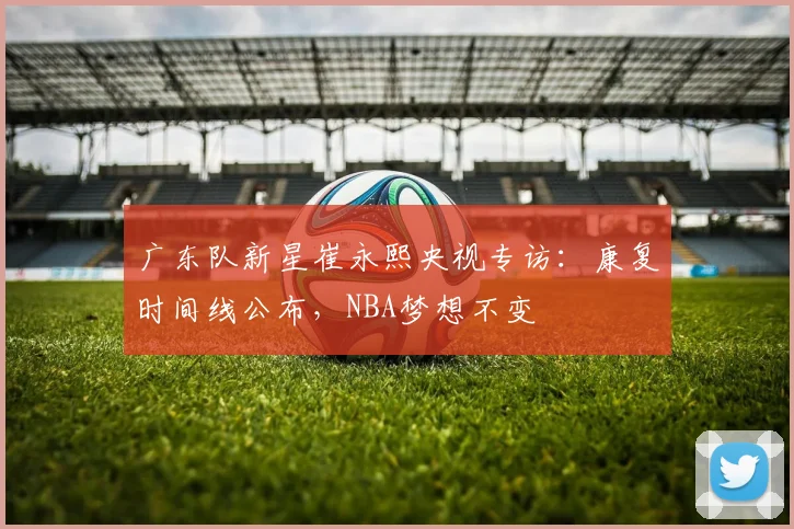 广东队新星崔永熙央视专访：康复时间线公布，NBA梦想不变