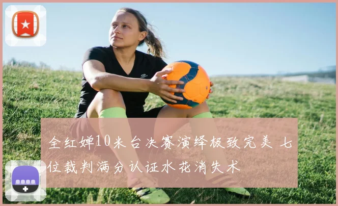 全红婵10米台决赛演绎极致完美 七位裁判满分认证水花消失术