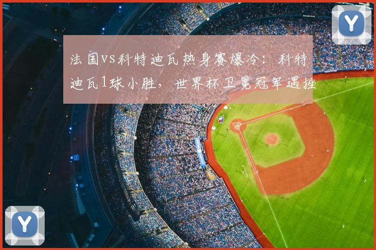 法国vs科特迪瓦热身赛爆冷:科特迪瓦1球小胜,世界杯卫冕冠军遇挫
